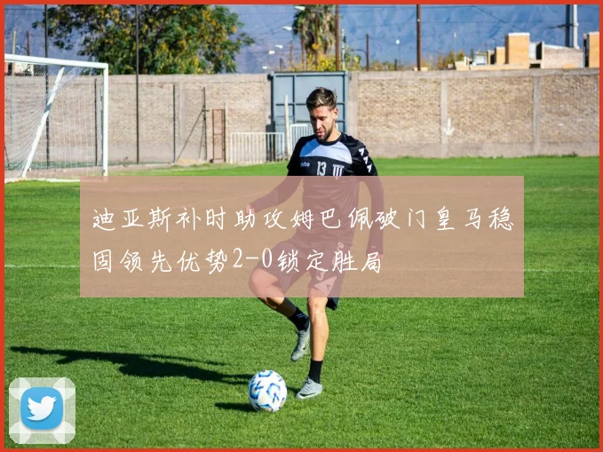 迪亚斯补时助攻姆巴佩破门皇马稳固领先优势2-0锁定胜局