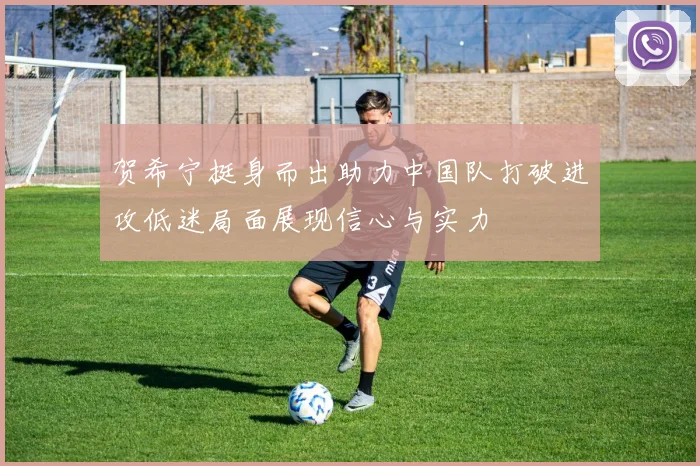 贺希宁挺身而出助力中国队打破进攻低迷局面展现信心与实力