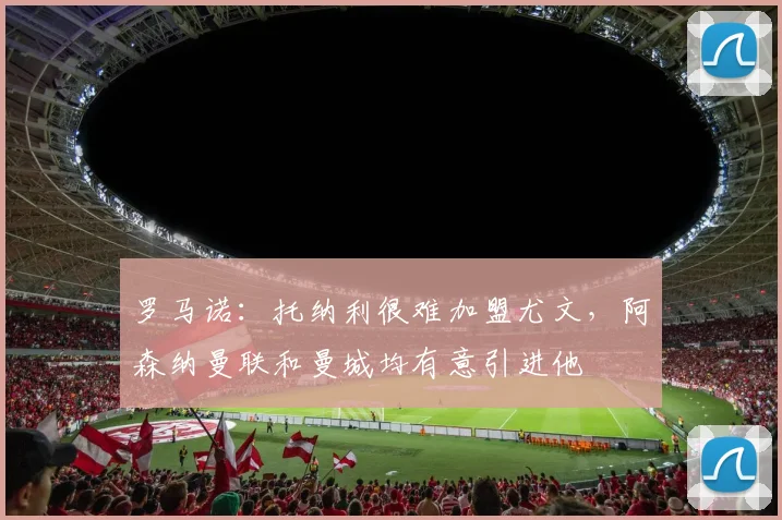 罗马诺：托纳利很难加盟尤文，阿森纳曼联和曼城均有意引进他