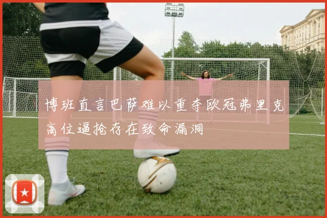 博班直言巴萨难以重夺欧冠弗里克高位逼抢存在致命漏洞