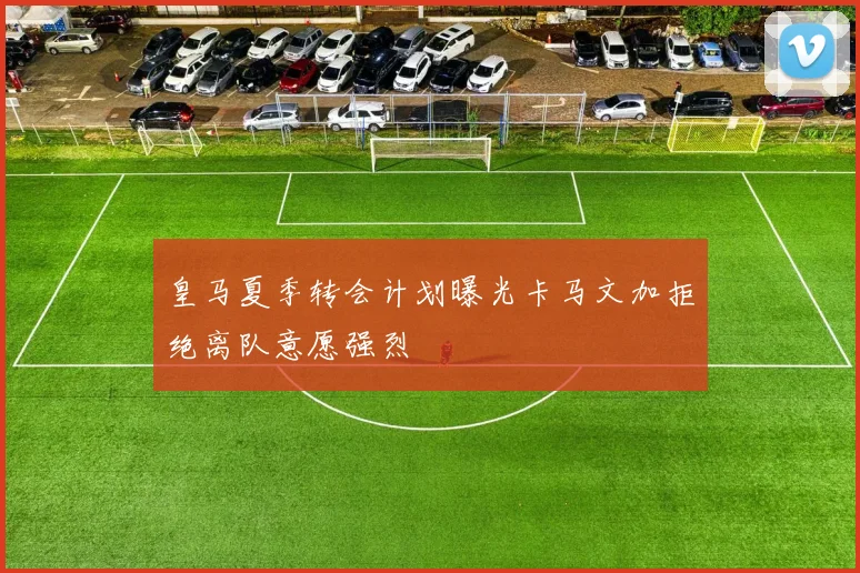 皇马夏季转会计划曝光卡马文加拒绝离队意愿强烈