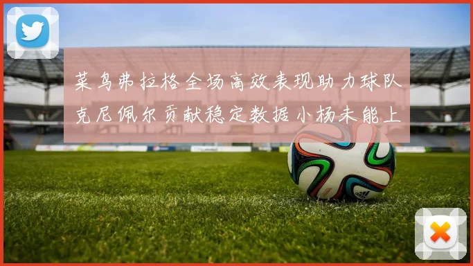 菜鸟弗拉格全场高效表现助力球队克尼佩尔贡献稳定数据小杨未能上场比赛