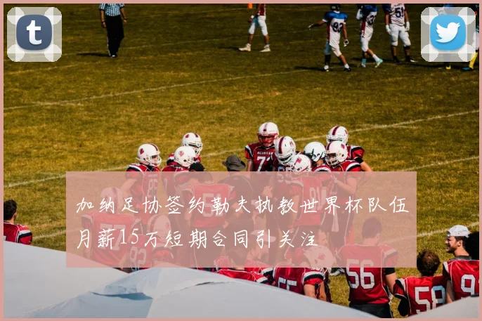 加纳足协签约勒夫执教世界杯队伍月薪15万短期合同引关注