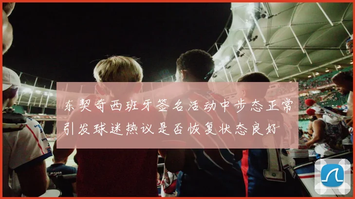 东契奇西班牙签名活动中步态正常引发球迷热议是否恢复状态良好