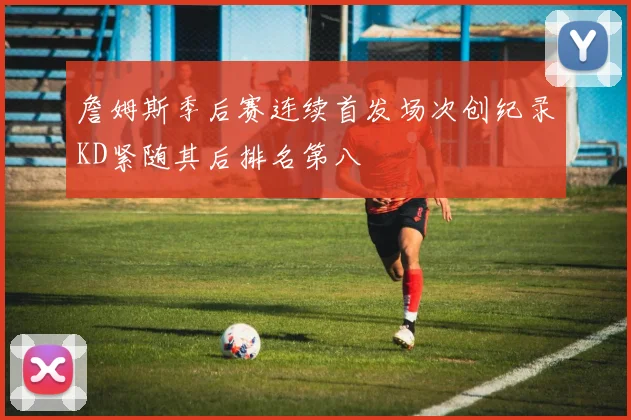 詹姆斯季后赛连续首发场次创纪录KD紧随其后排名第八